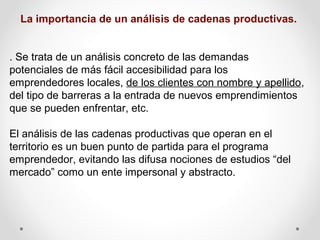 La importancia de un análisis de cadenas productivas.
. Se trata de un análisis concreto de las demandas
potenciales de más fácil accesibilidad para los
emprendedores locales, de los clientes con nombre y apellido,
del tipo de barreras a la entrada de nuevos emprendimientos
que se pueden enfrentar, etc.
El análisis de las cadenas productivas que operan en el
territorio es un buen punto de partida para el programa
emprendedor, evitando las difusa nociones de estudios “del
mercado” como un ente impersonal y abstracto.

 