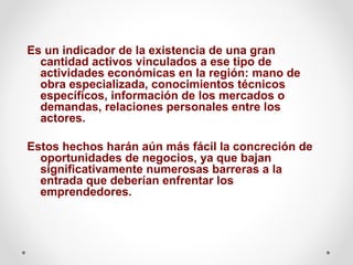 Es un indicador de la existencia de una gran
cantidad activos vinculados a ese tipo de
actividades económicas en la región: mano de
obra especializada, conocimientos técnicos
específicos, información de los mercados o
demandas, relaciones personales entre los
actores.
Estos hechos harán aún más fácil la concreción de
oportunidades de negocios, ya que bajan
significativamente numerosas barreras a la
entrada que deberían enfrentar los
emprendedores.

 