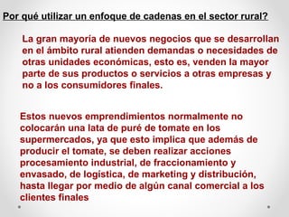 Por qué utilizar un enfoque de cadenas en el sector rural?
La gran mayoría de nuevos negocios que se desarrollan
en el ámbito rural atienden demandas o necesidades de
otras unidades económicas, esto es, venden la mayor
parte de sus productos o servicios a otras empresas y
no a los consumidores finales.
Estos nuevos emprendimientos normalmente no
colocarán una lata de puré de tomate en los
supermercados, ya que esto implica que además de
producir el tomate, se deben realizar acciones
procesamiento industrial, de fraccionamiento y
envasado, de logística, de marketing y distribución,
hasta llegar por medio de algún canal comercial a los
clientes finales

 