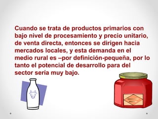 Cuando se trata de productos primarios con
bajo nivel de procesamiento y precio unitario,
de venta directa, entonces se dirigen hacia
mercados locales, y esta demanda en el
medio rural es –por definición-pequeña, por lo
tanto el potencial de desarrollo para del
sector sería muy bajo.

 