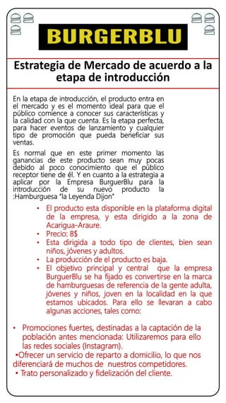 Estrategia de Mercado de acuerdo a la
etapa de introducción
En la etapa de introducción, el producto entra en
el mercado y es el momento ideal para que el
público comience a conocer sus características y
la calidad con la que cuenta. Es la etapa perfecta,
para hacer eventos de lanzamiento y cualquier
tipo de promoción que pueda beneficiar sus
ventas.
Es normal que en este primer momento las
ganancias de este producto sean muy pocas
debido al poco conocimiento que el público
receptor tiene de él. Y en cuanto a la estrategia a
aplicar por la Empresa BurguerBlu para la
introducción de su nuevo producto la
:Hamburguesa “la Leyenda Dijon”
• El producto esta disponible en la plataforma digital
de la empresa, y esta dirigido a la zona de
Acarigua-Araure.
• Precio: 8$
• Esta dirigida a todo tipo de clientes, bien sean
niños, jóvenes y adultos.
• La producción de el producto es baja.
• El objetivo principal y central que la empresa
BurguerBlu se ha fijado es convertirse en la marca
de hamburguesas de referencia de la gente adulta,
jóvenes y niños, joven en la localidad en la que
estamos ubicados. Para ello se llevaran a cabo
algunas acciones, tales como:
• Promociones fuertes, destinadas a la captación de la
población antes mencionada: Utilizaremos para ello
las redes sociales (Instagram).
•Ofrecer un servicio de reparto a domicilio, lo que nos
diferenciará de muchos de nuestros competidores.
• Trato personalizado y fidelización del cliente.
 