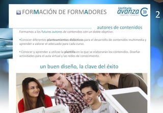 un buen diseño, la clave del éxito
autores de contenidos
FORMACIÓN DE FORMADORES
Formamos a los futuros autores de contenidos con un doble objetivo:
•Conocer diferentes planteamientos didácticos para el desarrollo de contenidos multimedia y
aprender a valorar el adecuado para cada curso.
• Conocer y aprender a utilizar la plantilla en la que se elaborarán los contenidos. Diseñar
actividades para el aula virtual y las redes de conocimiento.
2