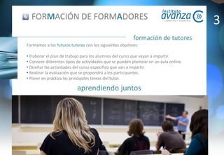 aprendiendo juntos
formación de tutores
FORMACIÓN DE FORMADORES
Formamos a los futuros tutores con los siguientes objetivos:
• Elaborar el plan de trabajo para los alumnos del curso que vayan a impartir.
• Conocer diferentes tipos de actividades que se pueden plantear en un aula online.
• Diseñar las actividades del curso específico que van a impartir.
• Realizar la evaluación que se propondrá a los participantes.
• Poner en práctica las principales tareas del tutor.
3