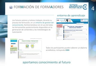 aportamos conocimiento al futuro
entorno de aprendizaje
FORMACIÓN DE FORMADORES
Los futuros autores y tutores trabajan, durante su
proceso de formación, en un entorno de gestión del
conocimiento, familiarizándose con el uso de todas
las herramientas posteriormente disponibles en la
generación de contenidos y las metodologías de
tutorización
Todos los participantes pueden obtener un diploma
acreditativo, incluyendo ISBN
4