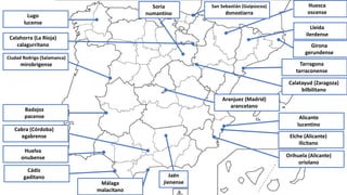 Calahorra (La Rioja)
calagurritano
Málaga
malacitano
Elche (Alicante)
ilicitano
Alicante
lucentino
Huelva
onubense
Ciudad Rodrigo (Salamanca)
mirobrigense
Cabra (Córdoba)
egabrense
Badajoz
pacense
Cádiz
gaditano
Tarragona
tarraconense
Huesca
oscense
Lugo
lucense
Orihuela (Alicante)
oriolano
Calatayud (Zaragoza)
bilbilitano
Aranjuez (Madrid)
arancetano
San Sebastián (Guipúzcoa)
donostiarra
Jaén
jienense
Soria
numantino
Lleida
ilerdense
Girona
gerundense
 