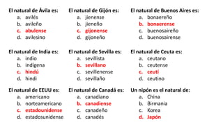 El natural de Ávila es:
a. avilés
b. avileño
c. abulense
d. avilesino
El natural de Gijón es:
a. jienense
b. jieneño
c. gijonense
d. gijoneño
El natural de Buenos Aires es:
a. bonaereño
b. bonaerense
c. buenosaireño
d. buenosairense
El natural de India es:
a. indio
b. indígena
c. hindú
d. hindi
El natural de Sevilla es:
a. sevillista
b. sevillano
c. sevillenense
d. sevillaño
El natural de Ceuta es:
a. ceutano
b. ceutense
c. ceutí
d. ceutino
El natural de EEUU es:
a. americano
b. norteamericano
c. estadounidense
d. estadosunidense
El natural de Canadá es:
a. canadiano
b. canadiense
c. canadeño
d. canadés
Un nipón es el natural de:
a. China
b. Birmania
c. Korea
d. Japón
 