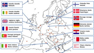Portugal: portugués
Lisboa: lisboeta
Irlanda: irlandés
Dublín: dublinés
Islandia: islandés
Reikiavik
Italia: italiano
Roma: romano
Inglaterra: inglés
Londres: londinense
Francia: francés
París: parisino
Finlandia: finés
Helsinki
Dinamarca: danés
Copenhague
Noruega: noruego
Oslo
Alemania: alemán
Berlín: berlinés
Croacia: croata
Zagreb
Malta: maltés
La Valeta
Chipre: chipriota
Nicosia
 
