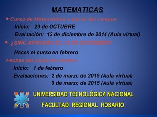 MATEMATICAS 
Curso de Matemáticas a través del campus 
Inicio: 29 de OCTUBRE 
Evaluación: 12 de diciembre de 2014 (Aula virtual) 
 ¿SINO APRUEBO EL 12 DE DICIEMBRE? 
Haces el curso en febrero 
Fechas del curso de Febrero 
Inicio: 1 de febrero 
Evaluaciones: 2 de marzo de 2015 (Aula virtual) 
9 de marzo de 2015 (Aula virtual) 
UNIVERSIDAD TTEECCNNOOLLÓÓGGIICCAA NNAACCIIOONNAALL 
FFAACCUULLTTAADD RREEGGIIOONNAALL RROOSSAARRIIOO 
 