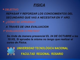 FISICA 
OBJETIVO 
REPASAR Y REFORZAR LOS CONOCIMIENTOS DEL 
SECUNDARIO QUE VAS A NECESITAR EN 1º AÑO. 
 ¿CÓMO SE APRUEBA? 
A TRAVES DE UNA EVALUACION 
1º EVALUACION O PRETEST 
Se rinde de manera presencial EL 24 DE OCTUBRE a las 
19 HS, Si apruebo la misma no tengo que realizar el 
curso de Física. 
UNIVERSIDAD TTEECCNNOOLLÓÓGGIICCAA NNAACCIIOONNAALL 
FFAACCUULLTTAADD RREEGGIIOONNAALL RROOSSAARRIIOO 
 