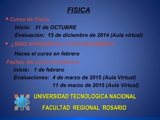 FISICA 
Curso de Física 
Inicio: 31 de OCTUBRE 
Evaluación: 15 de diciembre de 2014 (Aula virtual) 
 ¿SINO APRUEBO EL 15 DE DICIEMBRE? 
Haces el curso en febrero 
Fechas del curso de Febrero 
Inicio: 1 de febrero 
Evaluaciones: 4 de marzo de 2015 (Aula Virtual) 
11 de marzo de 2015 (Aula Virtual) 
UNIVERSIDAD TTEECCNNOOLLÓÓGGIICCAA NNAACCIIOONNAALL 
FFAACCUULLTTAADD RREEGGIIOONNAALL RROOSSAARRIIOO 
 