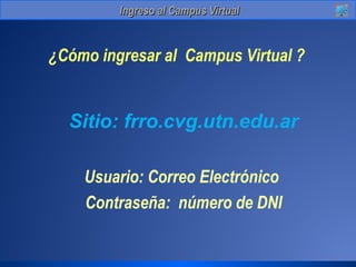 IInnggrreessoo aall CCaammppuuss VViirrttuuaall 
¿Cómo ingresar al Campus Virtual ? 
Sitio: frro.cvg.utn.edu.ar 
Usuario: Correo Electrónico 
Contraseña: número de DNI 
 