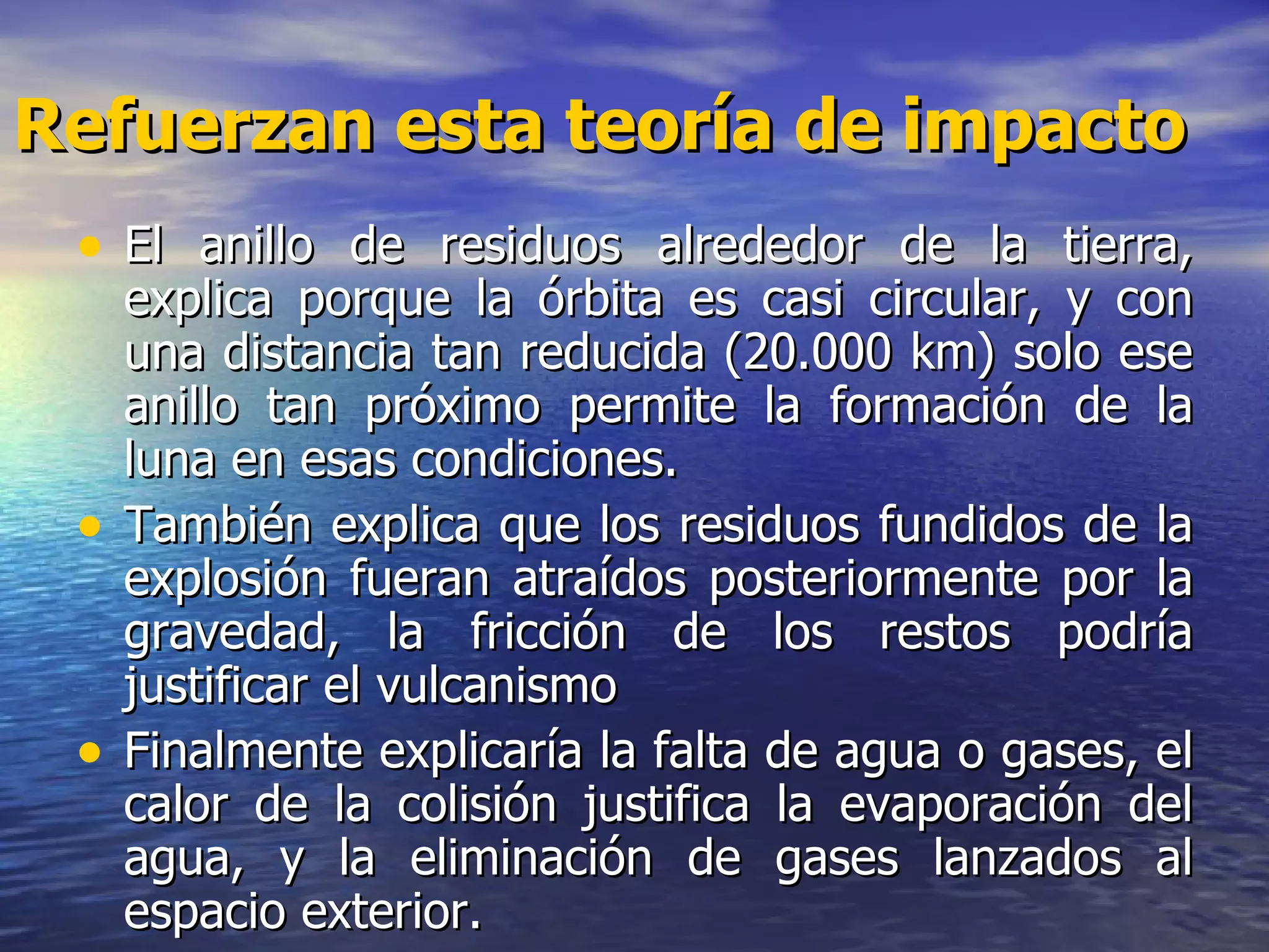 Refuerzan esta teoría de impacto El anillo de residuos alrededor de la tierra, explica porque la órbita es casi circular, y con una distancia tan reducida (20.000 km) solo ese anillo tan próximo permite la formación de la luna en esas condiciones.  También explica que los residuos fundidos de la explosión fueran atraídos posteriormente por la gravedad, la fricción de los restos podría justificar el vulcanismo  Finalmente explicaría la falta de agua o gases, el calor de la colisión justifica la evaporación del agua, y la eliminación de gases lanzados al espacio exterior.   