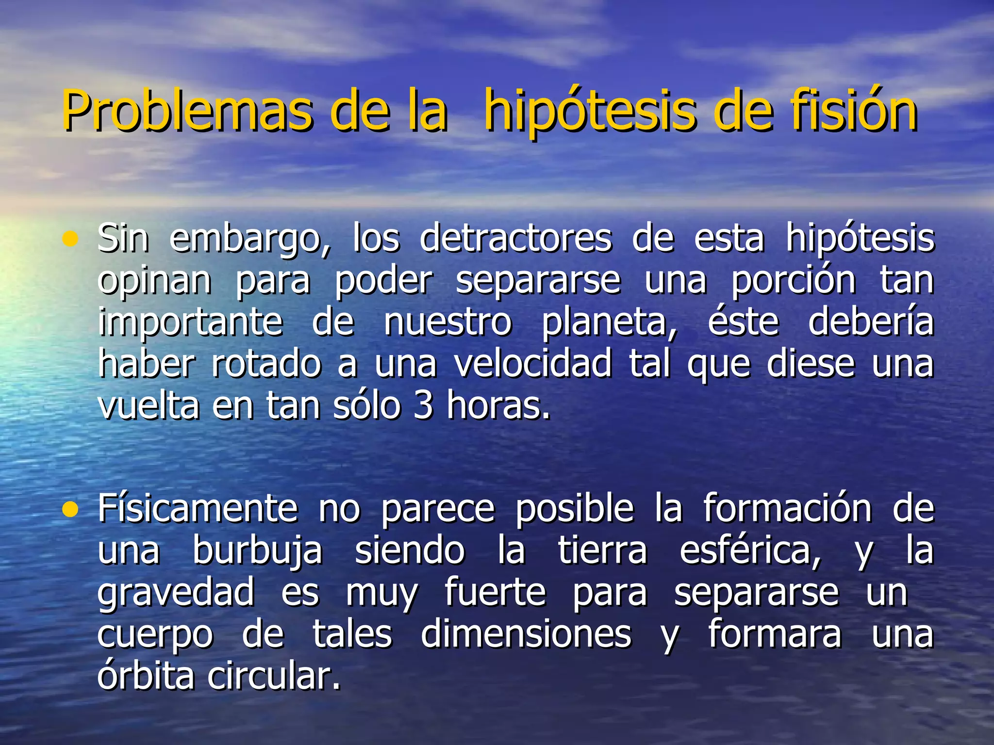 Problemas de la  hipótesis de fisión Sin embargo, los detractores de esta hipótesis opinan para poder separarse una porción tan importante de nuestro planeta, éste debería haber rotado a una velocidad tal que diese una vuelta en tan sólo 3 horas. Físicamente no parece posible la formación de una burbuja siendo la tierra esférica, y la gravedad es muy fuerte para separarse un  cuerpo de tales dimensiones y formara una órbita circular. 