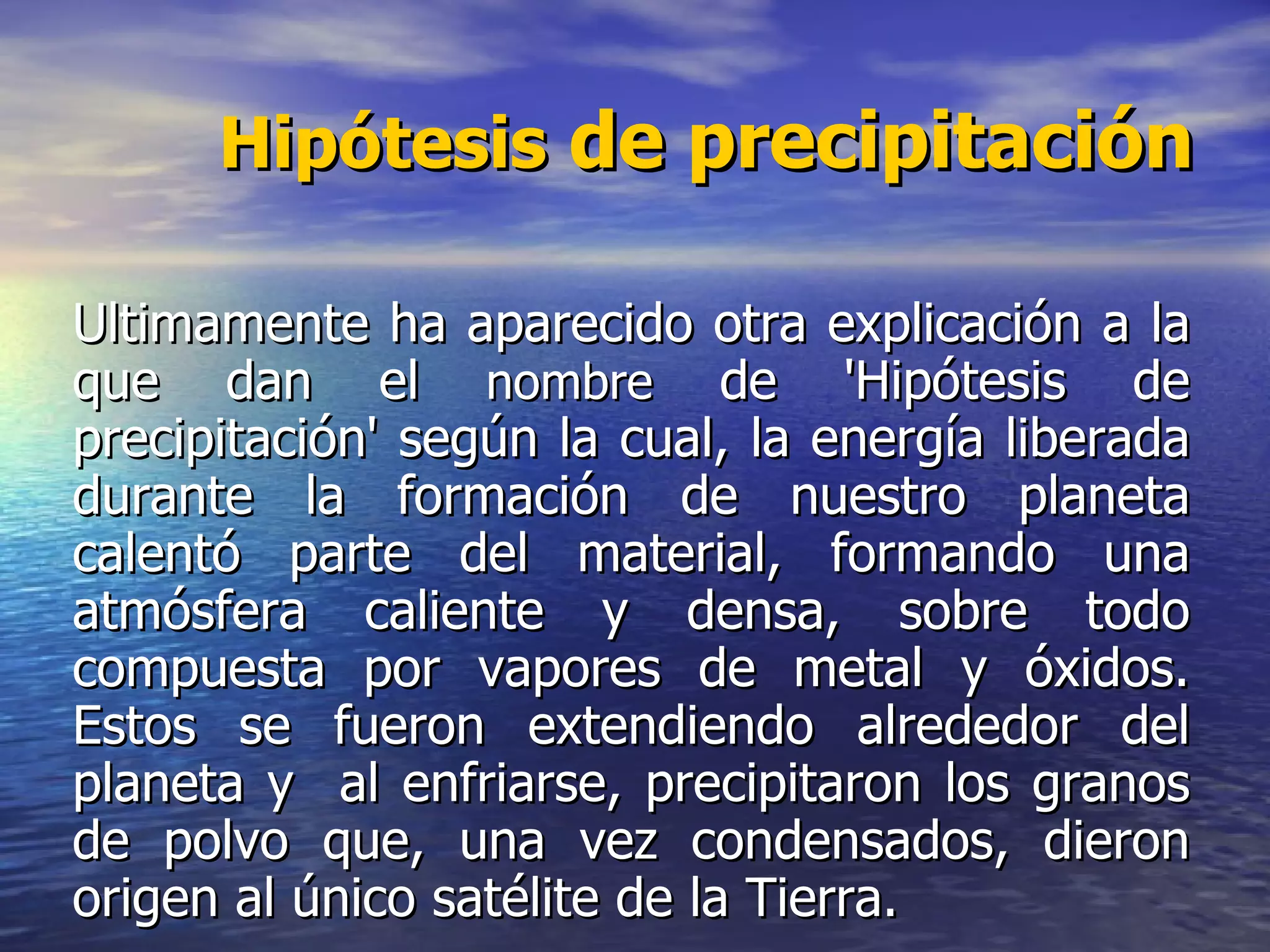 Hipótesis  de precipitación ÚUltimamente ha aparecido otra explicación a la que dan el  nombre  de 'Hipótesis de precipitación' según la cual, la energía liberada durante la formación de nuestro planeta calentó parte del material, formando una atmósfera caliente y densa, sobre todo compuesta por vapores de metal y óxidos. Estos se fueron extendiendo alrededor del planeta y  al enfriarse, precipitaron los granos de polvo que, una vez condensados, dieron origen al único satélite de la Tierra. 
