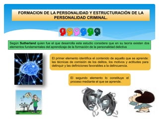 FORMACION DE LA PERSONALIDAD Y ESTRUCTURACIÓN DE LA
PERSONALIDAD CRIMINAL.
Según Sutherland quien fue el que desarrolla este estudio considera que en su teoría existen dos
elementos fundamentales del aprendizaje de la formación de la personalidad delictiva
El primer elemento identifica el contenido de aquello que se aprende:
las técnicas de comisión de los delitos, los motivos y actitudes para
delinquir y las definiciones favorables a la delincuencia.
El segundo elemento lo constituye el
proceso mediante el que se aprende.
 