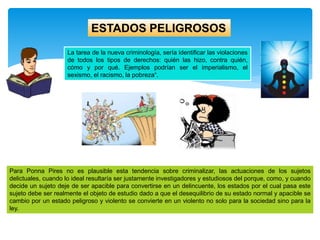 La tarea de la nueva criminología, sería identificar las violaciones
de todos los tipos de derechos: quién las hizo, contra quién,
cómo y por qué. Ejemplos podrían ser el imperialismo, el
sexismo, el racismo, la pobreza“.
ESTADOS PELIGROSOS
Para Ponna Pires no es plausible esta tendencia sobre criminalizar, las actuaciones de los sujetos
delictuales, cuando lo ideal resultaría ser justamente investigadores y estudiosos del porque, como, y cuando
decide un sujeto deje de ser apacible para convertirse en un delincuente, los estados por el cual pasa este
sujeto debe ser realmente el objeto de estudio dado a que el desequilibrio de su estado normal y apacible se
cambio por un estado peligroso y violento se convierte en un violento no solo para la sociedad sino para la
ley.
 