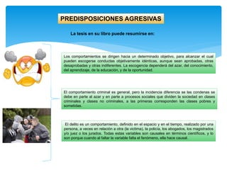 El comportamiento criminal es general, pero la incidencia diferencia se las condenas se
debe en parte al azar y en parte a procesos sociales que dividen la sociedad en clases
criminales y clases no criminales, a las primeras corresponden las clases pobres y
sometidas.
PREDISPOSICIONES AGRESIVAS
La tesis en su libro puede resumirse en:
Los comportamientos se dirigen hacia un determinado objetivo, para alcanzar el cual
pueden escogerse conductas objetivamente idénticas, aunque sean aprobadas, otras
desaprobadas y otras indiferentes. La escogencia dependerá del azar, del conocimiento,
del aprendizaje, de la educación, y de la oportunidad.
El delito es un comportamiento, definido en el espacio y en el tiempo, realizado por una
persona, a veces en relación a otra (la victima), la policía, los abogados, los magistrados
y/o juez o los jurados. Todas estas variables son causales en términos científicos, y lo
son porque cuando al faltar la variable falta el fenómeno, ella hace causal.
 