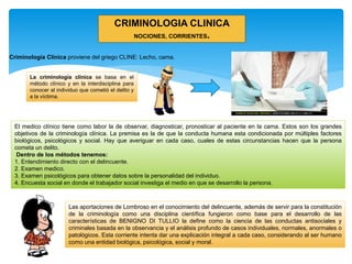 La criminología clínica se basa en el
método clínico y en la interdisciplina para
conocer al individuo que cometió el delito y
a la víctima.
El medico clínico tiene como labor la de observar, diagnosticar, pronosticar al paciente en la cama. Estos son los grandes
objetivos de la criminología clínica. La premisa es la de que la conducta humana esta condicionada por múltiples factores
biológicos, psicológicos y social. Hay que averiguar en cada caso, cuales de estas circunstancias hacen que la persona
cometa un delito.
Dentro de los métodos tenemos:
1. Entendimiento directo con el delincuente.
2. Examen medico.
3. Examen psicológicos para obtener datos sobre la personalidad del individuo.
4. Encuesta social en donde el trabajador social investiga el medio en que se desarrollo la persona.
CRIMINOLOGIA CLINICA
NOCIONES, CORRIENTES.
Las aportaciones de Lombroso en el conocimiento del delincuente, además de servir para la constitución
de la criminología como una disciplina científica fungieron como base para el desarrollo de las
características de BENIGNO DI TULLIO la define como la ciencia de las conductas antisociales y
criminales basada en la observancia y el análisis profundo de casos individuales, normales, anormales o
patológicos. Esta corriente intenta dar una explicación integral a cada caso, considerando al ser humano
como una entidad biológica, psicológica, social y moral.
Criminología Clínica proviene del griego CLINE: Lecho, cama.
 