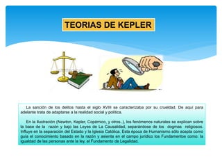TEORIAS DE KEPLER
La sanción de los delitos hasta el siglo XVIII se caracterizaba por su crueldad. De aquí para
adelante trata de adaptarse a la realidad social y política.
En la Ilustración (Newton, Kepler, Copérnico, y otros..), los fenómenos naturales se explican sobre
la base de la razón y bajo las Leyes de La Causalidad, separándose de los dogmas religiosos.
Influye en la separación del Estado y la Iglesia Católica. Esta época de Humanismo sólo acepta como
guía el conocimiento basado en la razón y asienta en el campo jurídico los Fundamentos como: la
igualdad de las personas ante la ley, el Fundamento de Legalidad.
 