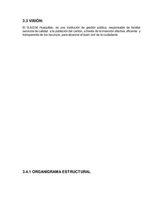 3.3 VISIÓN:
El G.A.D.M Huaquillas, es una institución de gestión pública, responsable de facilitar
servicios de calidad a la población del cantón, a través de la inversión efectiva, eficiente y
transparente de los recursos, para alcanzar el buen vivir de la ciudadanía.
3.4.1 ORGANIGRAMA ESTRUCTURAL
 