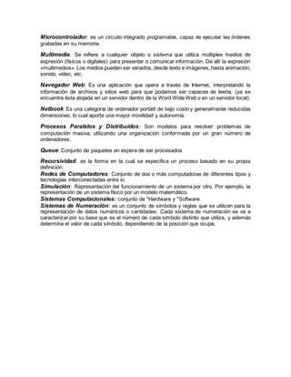 Microcontrolador: es un circuito integrado programable, capaz de ejecutar las órdenes
grabadas en su memoria.
Multimedia: Se refiere a cualquier objeto o sistema que utiliza múltiples medios de
expresión (físicos o digitales) para presentar o comunicar información. De allí la expresión
«multimedios». Los medios pueden ser variados, desde texto e imágenes, hasta animación,
sonido, video, etc.
Navegador Web: Es una aplicación que opera a través de Internet, interpretando la
información de archivos y sitios web para que podamos ser capaces de leerla, (ya se
encuentre ésta alojada en un servidor dentro de la Word Wide Web o en un servidor local).
Netbook: Es una categoría de ordenador portátil de bajo costo y generalmente reducidas
dimensiones, lo cual aporta una mayor movilidad y autonomía.
Procesos Paralelos y Distribuidos: Son modelos para resolver problemas de
computación masiva, utilizando una organización conformada por un gran número de
ordenadores.
Queue: Conjunto de paquetes en espera de ser procesados
Recursividad: es la forma en la cual se especifica un proceso basado en su propia
definición.
Redes de Computadores: Conjunto de dos o más computadoras de diferentes tipos y
tecnologías interconectadas entre sí.
Simulación: Representación del funcionamiento de un sistema por otro. Por ejemplo, la
representación de un sistema físico por un modelo matemático.
Sistemas Computacionales: conjunto de *Hardware y *Software.
Sistemas de Numeración: es un conjunto de símbolos y reglas que se utilizan para la
representación de datos numéricos o cantidades. Cada sistema de numeración se va a
caracterizar por su base que es el número de cada símbolo distinto que utiliza, y además
determina el valor de cada símbolo, dependiendo de la posición que ocupe.
 