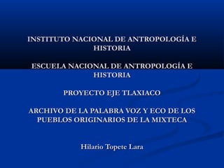 INSTITUTO NACIONAL DE ANTROPOLOGÍA E
HISTORIA
ESCUELA NACIONAL DE ANTROPOLOGÍA E
HISTORIA
PROYECTO EJE TLAXIACO
ARCHIVO DE LA PALABRA VOZ Y ECO DE LOS
PUEBLOS ORIGINARIOS DE LA MIXTECA
Hilario Topete Lara

 