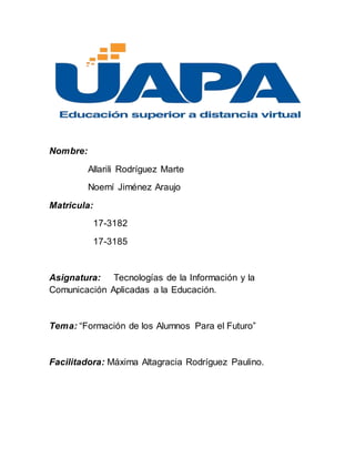 Nombre:
Allarili Rodríguez Marte
Noemí Jiménez Araujo
Matricula:
17-3182
17-3185
Asignatura: Tecnologías de la Información y la
Comunicación Aplicadas a la Educación.
Tema: “Formación de los Alumnos Para el Futuro”
Facilitadora: Máxima Altagracia Rodríguez Paulino.
 