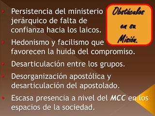 Obstáculos
en su
Misión.
• Persistencia del ministerio
jerárquico de falta de
confianza hacia los laicos.
• Hedonismo y facilismo que
favorecen la huida del compromiso.
• Desarticulación entre los grupos.
• Desorganización apostólica y
desarticulación del apostolado.
• Escasa presencia a nivel del MCC en los
espacios de la sociedad.
 