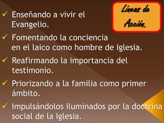 Líneas de
Acción.
 Enseñando a vivir el
Evangelio.
 Fomentando la conciencia
en el laico como hombre de Iglesia.
 Reafirmando la importancia del
testimonio.
 Priorizando a la familia como primer
ámbito.
 Impulsándolos iluminados por la doctrina
social de la Iglesia.
 