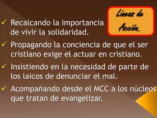 Líneas de
Acción. Recalcando la importancia
de vivir la solidaridad.
 Propagando la conciencia de que el ser
cristiano exige el actuar en cristiano.
 Insistiendo en la necesidad de parte de
los laicos de denunciar el mal.
 Acompañando desde el MCC a los núcleos
que tratan de evangelizar.
 