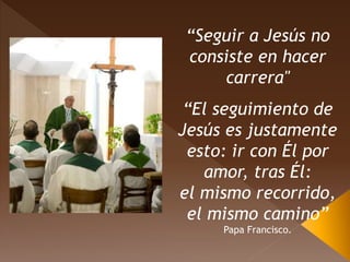 “Seguir a Jesús no
consiste en hacer
carrera"
“El seguimiento de
Jesús es justamente
esto: ir con Él por
amor, tras Él:
el mismo recorrido,
el mismo camino”
Papa Francisco.
 