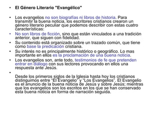 <ul><li>El Género Literario &quot;Evangélico&quot; </li></ul><ul><li>Los evangelios  no son biografías ni libros de histor...