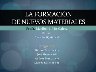 Profa. Maribel Liñán Calera Materia: Ciencias (Química) Integrantes: Gibran Paredes #17 José Guerra #18 Andrea Muñoz #30 Moisés Sánchez #38 LA FORMACIÓN DE NUEVOS MATERIALES 