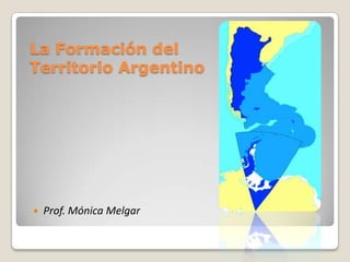 La Formación del
Territorio Argentino
 Prof. Mónica Melgar
 