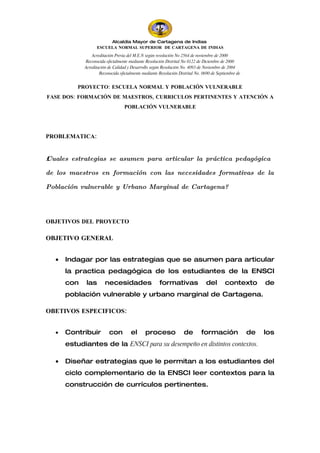 CA TA E
                                                    R G
                                                         N
                                                E         A
                                               D           D
                                               O           E
                                               D           I
                                               A           N
                                                TS        D
                                                  E     A
                                                        SI



                       Alcaldía Mayor de Cartagena de Indias
                  ESCUELA NORMAL SUPERIOR DE CARTAGENA DE INDIAS
                Acreditación Previa del M.E.N según resolución No 2564 de noviembre de 2000
            Reconocida oficialmente mediante Resolución Distrital No 0122 de Diciembre de 2000
            Acreditación de Calidad y Desarrollo según Resolución No. 4093 de Noviembre de 2004
                    Reconocida oficialmente mediante Resolución Distrital No. 0690 de Septiembre de


          PROYECTO: ESCUELA NORMAL Y POBLACIÓN VULNERABLE
FASE DOS: FORMACIÓN DE MAESTROS, CURRICULOS PERTINENTES Y ATENCIÓN A
                                  POBLACIÓN VULNERABLE




PROBLEMATICA:


ż Cuales estrategias se asumen para articular la práctica pedagógica

de los maestros en formación con las necesidades formativas de la

Población vulnerable y Urbano Marginal de Cartagena?




OBJETIVOS DEL PROYECTO

OBJETIVO GENERAL


  •   Indagar por las estrategias que se asumen para articular
      la practica pedagógica de los estudiantes de la ENSCI
      con    las       necesidades                   formativas                del        contexto         de
      población vulnerable y urbano marginal de Cartagena.

OBETIVOS ESPECIFICOS:


  •   Contribuir         con         el      proceso               de        formación                de   los
      estudiantes de la ENSCI para su desempeño en distintos contextos.

  •   Diseñar estrategias que le permitan a los estudiantes del
      ciclo complementario de la ENSCI leer contextos para la
      construcción de currículos pertinentes.
 