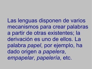 Las lenguas disponen de varios mecanismos para crear palabras a partir de otras existentes; la derivación es uno de ellos. La palabra papel , por ejemplo, ha dado origen a papelera , empapelar , papelería , etc.