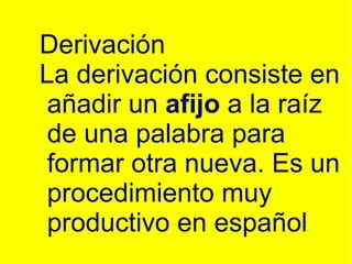 Derivación La derivación consiste en añadir un afijo a la raíz de una palabra para formar otra nueva. Es un procedimiento muy productivo en español .