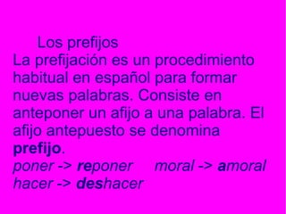 Los prefijos La prefijación es un procedimiento habitual en español para formar nuevas palabras. Consiste en anteponer un afijo a una palabra. El afijo antepuesto se denomina prefijo . poner -> re poner moral -> a moral hacer -> des hacer