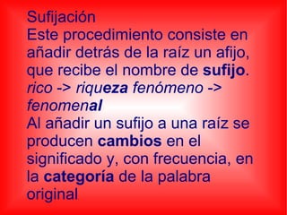 Sufijación Este procedimiento consiste en añadir detrás de la raíz un afijo, que recibe el nombre de sufijo . rico -> riqu eza fenómeno -> fenomen al Al añadir un sufijo a una raíz se producen cambios en el significado y, con frecuencia, en la categoría de la palabra original .