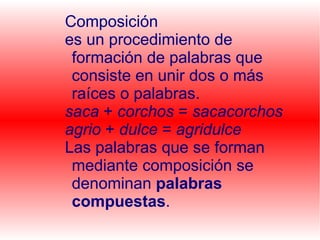 Composición es un procedimiento de formación de palabras que consiste en unir dos o más raíces o palabras. saca + corchos = sacacorchos agrio + dulce = agridulce Las palabras que se forman mediante composición se denominan palabras compuestas .