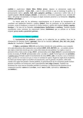 caníbal...); anglicismos (túnel, líder, fútbol, jersey; algunos se pronuncian según una
pronunciación española - water, club...-, pero lo más corriente es que se mantenga la grafía y la
pronunciación nativa: penalty, hall, spot, gangster, parking...); gitanismos (sobre todo en el
español popular: chaval, mangar, chalado...); latinismos y helenismos (aquellas voces tomadas del
latín y del griego incorparadas a la lengua en algún momento posterior a su formación: simposio,
teléfono, psicología...).
La mayor parte de los préstamos experimentaron en el proceso de incorporación al
castellano una adaptación fonética y gráfica (fútbol). Pero en ocasiones, en los préstamos más
recientes, existe la tendencia a conservar la forma fonética y gráfica del original (basket, zapping,
boutique..). Se trata de los llamados extranjerismos, barbarismo o xenismos. También pueden
considerarse como xenismos las expresiones latinas (latinismos) que se utilizan en su forma
original: grosso modo, a posteriori, quórum...
c) Procedimientos fónicos y gráficos:
1) Acortamiento de palabras: consiste en la reducción de un palabra, bien por la
eliminación de fonemas finales (apócope), bien de los iniciales (aféresis): foto, bici, tele, profe,
chacha (de ‘muchacha’), Nando (Fernando).
2) Siglas y acrónimos: SIGLAS son las letras iniciales de varias palabras, cuyo conjunto
sirve para denominar abreviadamente una realidad (DDT. AVE, RENFE, etc. ; en sentido estricto
una sigla es toda letra inicial que sirve como abreviatura de una palabra). Las siglas a veces se
pronuncia letra a letra (como en l.p., B.B.C., pronunciadas como elepé, bebecé) o secuenciadamente
(como en o.v.n.i., U.N.E.D. (pronunciadas como un ovni, la uned). Se da lugar así a un acrónimo,
o palabra nueva formada a partir el acortamiento de otras (ONU, sida; en muchos casos el hablante
llega a perder la conciencia de que se trata en realidad de siglas). Según las reglas de la Academia,
las letras que formas siglas se escriben con mayúscula y, por lo general, sin puntos, sobre todo
cuando esas siglas han pasado a formar palabras; la generalización de los acrónimos puede incluso
permitir escribirlos con minúscula, total o parcialmente (uvi, talgo, Unesco). También son
acrónimos las voces nuevas formadas uniendo el comienzo y el final de de dos términos de un
compuesto (autobús -automóvil omnibus-, motel -motor hotel-, informática -información
automática-).
 