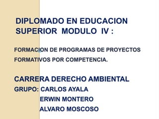 DIPLOMADO EN EDUCACION
SUPERIOR MODULO IV :

FORMACION DE PROGRAMAS DE PROYECTOS
FORMATIVOS POR COMPETENCIA.


CARRERA DERECHO AMBIENTAL
GRUPO: CARLOS AYALA
       ERWIN MONTERO
       ALVARO MOSCOSO
 