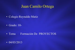 Juan Camilo Ortega

• Colegio Reynaldo Matiz

• Grado: 10-

• Tema    Formación De PROYECTOS

• 04/03/2013
 