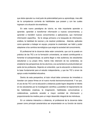 que éstos ejecuten su nivel justo de potencialidad para su aprendizaje, mas allá
de la competencia corriente de habilidades que posean y con las cuales
ingresan a la situación de enseñanza.

   En este nuevo paradigma de tutoría, es más importante aprender a
aprender, aprender a transformar información a nuevos conocimientos, y
aprender a transferir nuevos conocimientos a aplicaciones, que memorizar
información específica. Se le otorga primacía a la búsqueda de información,
análisis, la habilidad de razonar y de resolver problemas. Además, aptitudes
como aprender a trabajar en equipo, propiciar la creatividad, ser hábil y poder
adaptarse a los cambios tecnológicos que exige la sociedad del conocimiento.

   El profesional de la docencia debe estar consciente, que con la puesta en
práctica de las TIC`s en la formación universitaria, se estará contribuyendo a
fomentar el autoaprendizaje, se podría llegar a más audiencia, los estudiantes
estudiarían a su propio ritmo, habría más retención de los contenidos, se
ampliarían las perspectivas de los alumnos y se aumentaría la productividad por
parte de los profesores. Dejando en entendido, que la educación a distancia es
la base fundamental para el estudio independiente, y que las TIC`s sirven de
apoyo a esta modalidad educativa.

   Dentro de esta perspectiva, el tutor virtual debe comenzar de inmediato a
transitar con pasos firmes en el nuevo mundo tecnocomunicacional. Y es que,
el uso de las TIC´s en la educación a distancia puede lograr despertar el interés
en los estudiantes por la investigación científica y posibilitar el mejoramiento de
las habilidades creativas, la imaginación, habilidades comunicativas y
colaborativas, pudiendo acceder a mayor cantidad de información y
proporcionando los medios para un mejor desarrollo integral de los individuos.

   En un sistema interactivo a distancia, el profesional de la docencia debe
poseer como principal característica ser emprendedor en su función de tutoría



                                        8
 