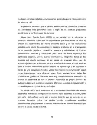 mediador entre las múltiples comunicaciones generadas por la interacción entre
los alumnos y él.

   Experiencia didáctica: que le permita seleccionar los contenidos y diseñar
las actividades más pertinentes para el logro de los objetivos propuestos
ajustándose al perfil del grupo de alumnos.

   Ahora bien, García Aretio (2001) en su transitar por la educación a
distancia, determina cuáles son las capacidades que debe poseer un tutor: a)
ofrecer las posibilidades del medio ambiente social y de las instituciones
sociales como objeto de aprendizaje; b) asesorar al alumno en la organización
de su currículo (objetivos, contenidos, recursos y actividades); c) dominar
determinadas técnicas y habilidades para tratar de forma específica los
contenidos (escritos, videos, audios, informáticos), integrados dentro de las
técnicas del diseño curricular; d) ser capaz de organizar otras vías de
aprendizaje (lecturas, actividades, etc); e) enseñar al alumno a adquirir técnicas
para el diseño instruccional (como método de aprendizaje y de organizar a
través de una estructura); f) saber utilizar los medios de comunicación social
como instrumentos para alcanzar unos fines, aprovechando todas las
posibilidades; g) elaborar diferentes técnicas y procedimientos de evaluación; h)
facilitar la posibilidad de que el alumno autoevalúe se propio proceso de
autoaprendizaje y; i) facilitar al estudiante diferentes técnicas de recuperación y
corrección para el logro de los aprendizajes.

   La virtualización de la enseñanza en la educación a distancia trae nuevos
escenarios formativos acompañado de nuevos roles docentes a asumir, tanto
por parte    del profesor como por el equipo docente que se sumerja en un
proceso     formativo   online,   los   cuales   podrán   considerarse   variables
determinantes que garanticen la calidad y la eficacia del proceso formativo que
se lleve a cabo a través de la red.




                                         10
 