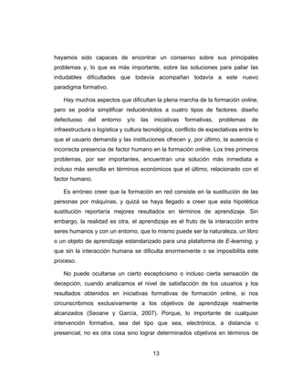 hayamos sido capaces de encontrar un consenso sobre sus principales
problemas y, lo que es más importante, sobre las soluciones para paliar las
indudables dificultades que todavía acompañan todavía a este nuevo
paradigma formativo.

   Hay muchos aspectos que dificultan la plena marcha de la formación online,
pero se podría simplificar reduciéndolos a cuatro tipos de factores: diseño
defectuoso    del   entorno   y/o   las   iniciativas   formativas,   problemas   de
infraestructura o logística y cultura tecnológica, conflicto de expectativas entre lo
que el usuario demanda y las instituciones ofrecen y, por último, la ausencia o
incorrecta presencia de factor humano en la formación online. Los tres primeros
problemas, por ser importantes, encuentran una solución más inmediata e
incluso más sencilla en términos económicos que el último, relacionado con el
factor humano.

   Es erróneo creer que la formación en red consiste en la sustitución de las
personas por máquinas, y quizá se haya llegado a creer que esta hipotética
sustitución reportaría mejores resultados en términos de aprendizaje. Sin
embargo, la realidad es otra, el aprendizaje es el fruto de la interacción entre
seres humanos y con un entorno, que lo mismo puede ser la naturaleza, un libro
o un objeto de aprendizaje estandarizado para una plataforma de E-learning, y
que sin la interacción humana se dificulta enormemente o se imposibilita este
proceso.

   No puede ocultarse un cierto escepticismo o incluso cierta sensación de
decepción, cuando analizamos el nivel de satisfacción de los usuarios y los
resultados obtenidos en iniciativas formativas de formación online, si nos
circunscribimos exclusivamente a los objetivos de aprendizaje realmente
alcanzados (Seoane y García, 2007). Porque, lo importante de cualquier
intervención formativa, sea del tipo que sea, electrónica, a distancia o
presencial, no es otra cosa sino lograr determinados objetivos en términos de


                                          13
 