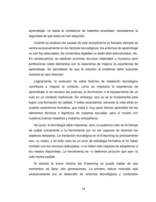 aprendizaje: no basta la constancia de haberlos enseñado; necesitamos la
seguridad de que estos se han adquirido.

   Cuando se analizan las causas de este escepticismo (o fracaso) siempre se
centra exclusivamente en los factores tecnológicos: los entornos de aprendizaje
no son los adecuados, los contenidos digitales no están bien estructurados, etc.
En consecuencia, se destinan enormes recursos materiales y humanos para
perfeccionar estos elementos con la esperanza de mejorar la experiencia de
aprendizaje, sin percatarse de que la solución al problema debe buscarse
mirando en otra dirección.

   Lógicamente, la evolución de estos factores de mediación tecnológica
contribuirá a mejorar el contexto, como se mejoraría la experiencia de
aprendizaje si se renueva las pizarras, la iluminación o el equipamiento de un
aula en un contexto tradicional. Sin embargo, eso no es lo fundamental para
lograr una formación de calidad. Y todos recordamos, echando la vista atrás en
nuestra experiencia formativa, que nada o muy poco hemos aprendido de los
elementos técnicos o logísticos de nuestras escuelas, pero sí mucho con
nuestros buenos maestros y nuestros compañeros.

   Así pues, la tecnología debe mejorarse, pero no podemos caer en la trampa
de culpar únicamente a la herramienta por no ser capaces de alcanzar los
objetivos deseados. La mediación tecnológica en el E-learning es precisamente
eso, un medio, y en todo caso es un error de estrategia formativa el no haber
contado con los recursos adecuados, o no haber sido capaces de adaptarnos a
los medios disponibles. La herramienta es –o debemos procurar que sea– lo
más neutra posible.

   Si estudia la breve historia del E-learning se puede hablar de dos
momentos; es decir, dos generaciones. La primera, estuvo marcada casi
exclusivamente por el desarrollo de entornos tecnológicos y contenidos



                                      14
 