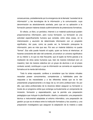 consecuencias, probablemente por la emergencia de la llamada “sociedad de la
información” y las tecnologías de la información y la comunicación, cuya
denominación es absolutamente acertada, pero que en su aplicación a la
formación parecen haberse dotado subliminalmente de pretensiones formativas.

   En efecto, un libro, un periódico, Internet o un material audiovisual pueden
proporcionarnos información, pero nunca formación. La formación es una
actividad específicamente humana que consiste, entre otras cosas, en la
interiorización y asunción de determinada información con un propósito
significativo. Así pues, como se puede ver, la formación presupone la
información, pero es más que eso. Por eso un material didáctico no puede
“formar”. Eso sólo puede hacerlo el sujeto, quien se forma al interiorizar, al
hacerse consciente del valor del contenido, al construir un universo significativo
en su interior o, lo que es más frecuente, que el sujeto se forme gracias a la
mediación de otros seres humanos que, bien de manera individual (con un
maestro), bien de manera colectiva (en un grupo de alumnos o en el propio
contexto social), contribuyen a que la información se convierta en experiencia
formativa en la mente del individuo.

   Todo lo antes expuesto, conlleva a considerar que los tutores virtuales
necesitan poseer conocimientos, competencias y habilidades para dar
respuesta a las necesidades y a las diferentes tareas que se le irán
presentando progresivamente a lo largo de su rol como profesor-tutor. Es por
ello, que estos profesionales de la docencia deben asegurar su formación a
través de un programa online que contenga curricularmente un componente de
iniciación, formación y especialización, que le permita una preparación
pedagógica que incluyan la planificación, diseño y evaluación; una preparación
técnica e instrumental adaptadas al entorno informático, una preparación de
gestión ya que es el enlace entre la institución formadora y los usuarios y; una
preparación investigadora que aseguren la adaptación de la materia a cada



                                       16
 