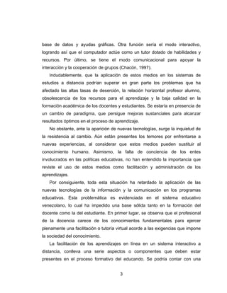 base de datos y ayudas gráficas. Otra función sería el modo interactivo,
logrando así que el computador actúe como un tutor dotado de habilidades y
recursos. Por último, se tiene el modo comunicacional para apoyar la
interacción y la cooperación de grupos (Chacón, 1997).
   Indudablemente, que la aplicación de estos medios en los sistemas de
estudios a distancia podrían superar en gran parte los problemas que ha
afectado las altas tasas de deserción, la relación horizontal profesor alumno,
obsolescencia de los recursos para el aprendizaje y la baja calidad en la
formación académica de los docentes y estudiantes. Se estaría en presencia de
un cambio de paradigma, que persigue mejoras sustanciales para alcanzar
resultados óptimos en el proceso de aprendizaje.
   No obstante, ante la aparición de nuevas tecnologías, surge la inquietud de
la resistencia al cambio. Aún están presentes los temores por enfrentarse a
nuevas experiencias, al considerar que estos medios pueden sustituir al
conocimiento humano. Asimismo, la falta de conciencia de los entes
involucrados en las políticas educativas, no han entendido la importancia que
reviste el uso de estos medios como facilitación y administración de los
aprendizajes.
   Por consiguiente, toda esta situación ha retardado la aplicación de las
nuevas tecnologías de la información y la comunicación en los programas
educativos. Esta problemática es evidenciada en el sistema educativo
venezolano, lo cual ha impedido una base sólida tanto en la formación del
docente como la del estudiante. En primer lugar, se observa que el profesional
de la docencia carece de los conocimientos fundamentales para ejercer
plenamente una facilitación o tutoría virtual acorde a las exigencias que impone
la sociedad del conocimiento.
   La facilitación de los aprendizajes en línea en un sistema interactivo a
distancia, conlleva una serie aspectos o componentes que deben estar
presentes en el proceso formativo del educando. Se podría contar con una


                                       3
 