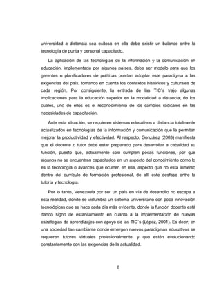universidad a distancia sea exitosa en ella debe existir un balance entre la
tecnología de punta y personal capacitado.

   La aplicación de las tecnologías de la información y la comunicación en
educación, implementada por algunos países, debe ser modelo para que los
gerentes o planificadores de políticas puedan adoptar este paradigma a las
exigencias del país, tomando en cuenta los contextos históricos y culturales de
cada región. Por consiguiente, la entrada de las TIC`s trajo algunas
implicaciones para la educación superior en la modalidad a distancia; de los
cuales, uno de ellos es el reconocimiento de los cambios radicales en las
necesidades de capacitación.

   Ante esta situación, se requieren sistemas educativos a distancia totalmente
actualizados en tecnologías de la información y comunicación que le permitan
mejorar la productividad y efectividad. Al respecto, González (2003) manifiesta
que el docente o tutor debe estar preparado para desarrollar a cabalidad su
función, puesto que, actualmente solo cumplen pocas funciones, por que
algunos no se encuentran capacitados en un aspecto del conocimiento como lo
es la tecnología o avances que ocurren en ella, aspecto que no está inmerso
dentro del currículo de formación profesional, de allí este desfase entre la
tutoría y tecnología.

   Por lo tanto, Venezuela por ser un país en vía de desarrollo no escapa a
esta realidad, donde se vislumbra un sistema universitario con poca innovación
tecnológicas que se hace cada día más evidente, donde la función docente está
dando signo de estancamiento en cuanto a la implementación de nuevas
estrategias de aprendizajes con apoyo de las TIC`s (López, 2001). Es decir, en
una sociedad tan cambiante donde emergen nuevos paradigmas educativos se
requieren tutores virtuales profesionalmente, y que estén evolucionando
constantemente con las exigencias de la actualidad.




                                      6
 